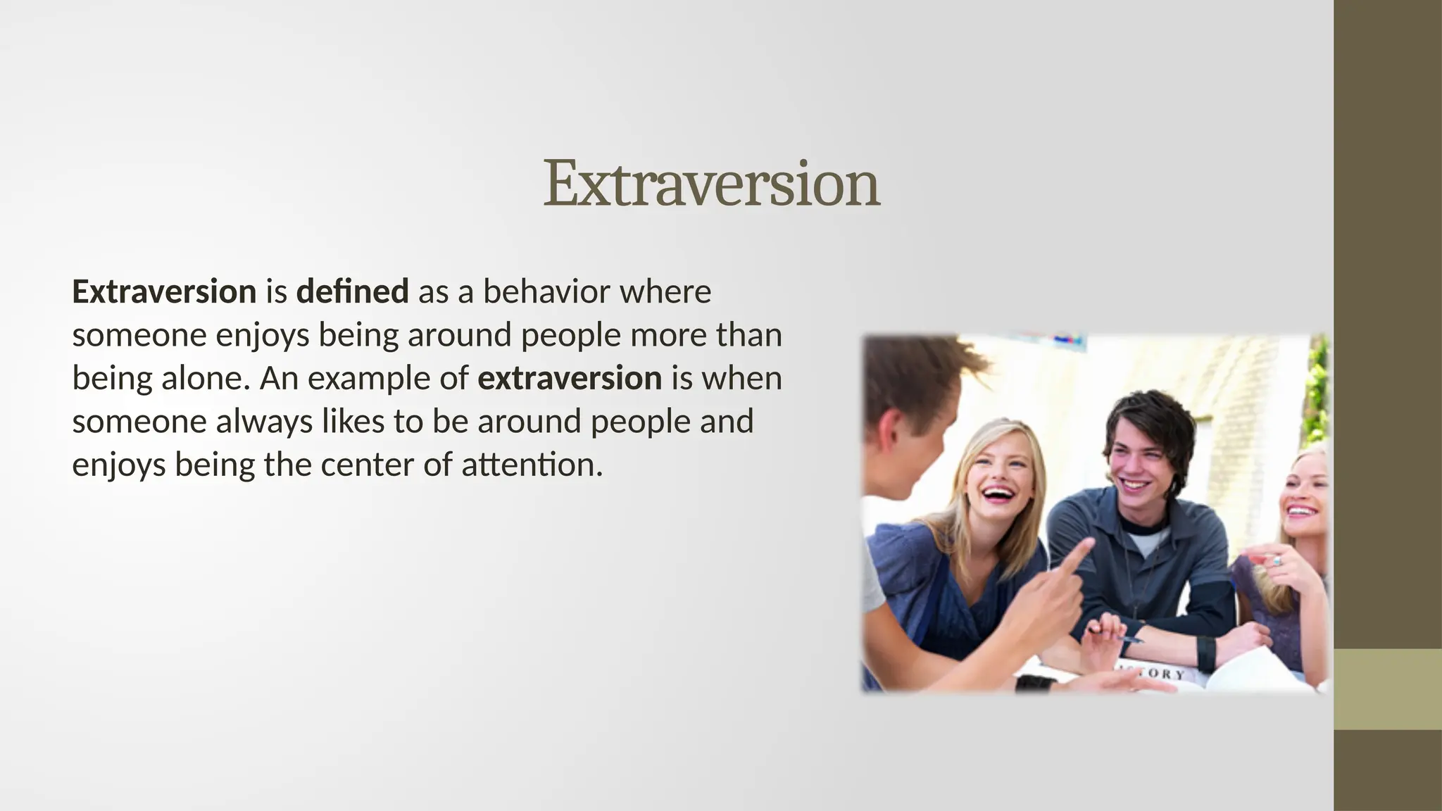 Extraversion
Extraversion is defined as a behavior where
someone enjoys being around people more than
being alone. An example of extraversion is when
someone always likes to be around people and
enjoys being the center of attention.
 