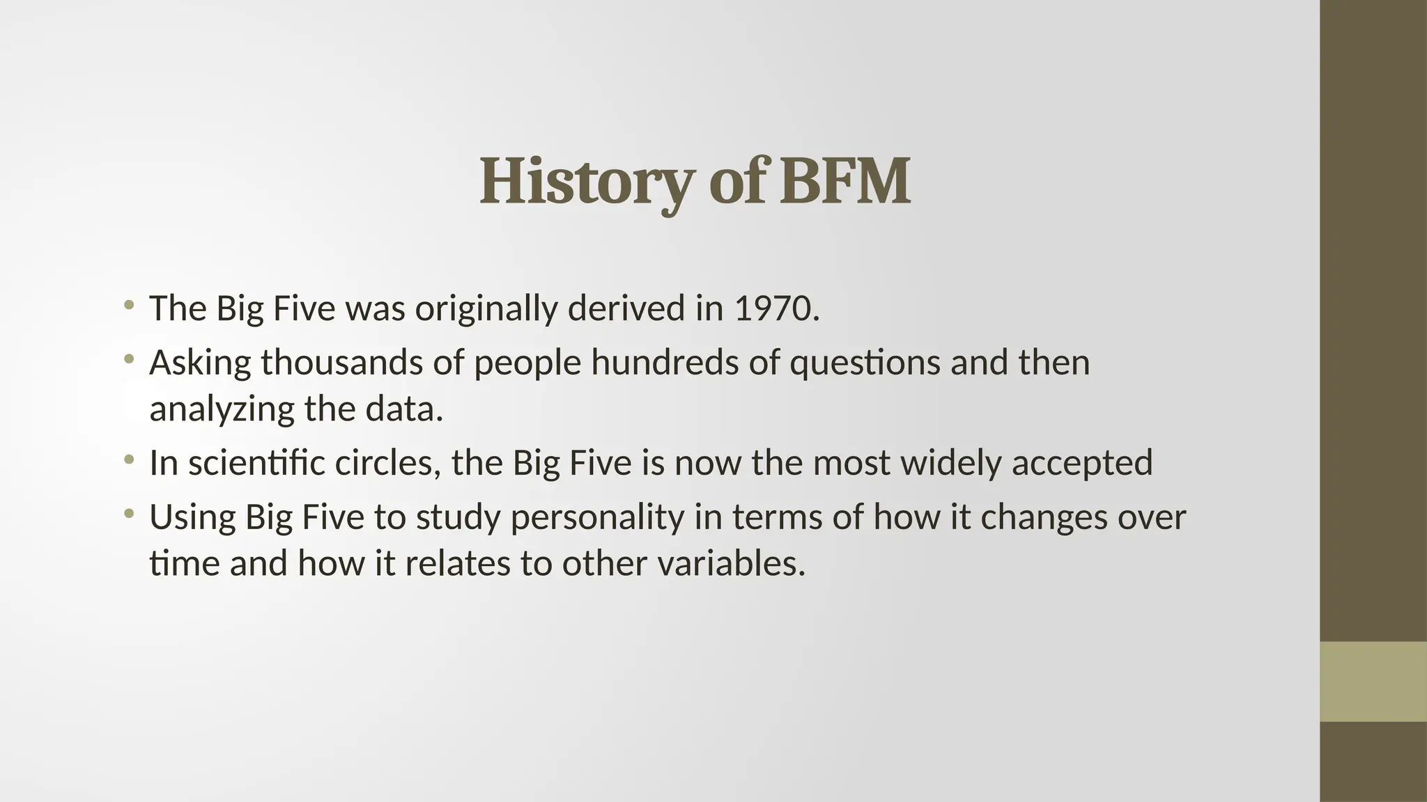 History of BFM
• The Big Five was originally derived in 1970.
• Asking thousands of people hundreds of questions and then
analyzing the data.
• In scientific circles, the Big Five is now the most widely accepted
• Using Big Five to study personality in terms of how it changes over
time and how it relates to other variables.
 