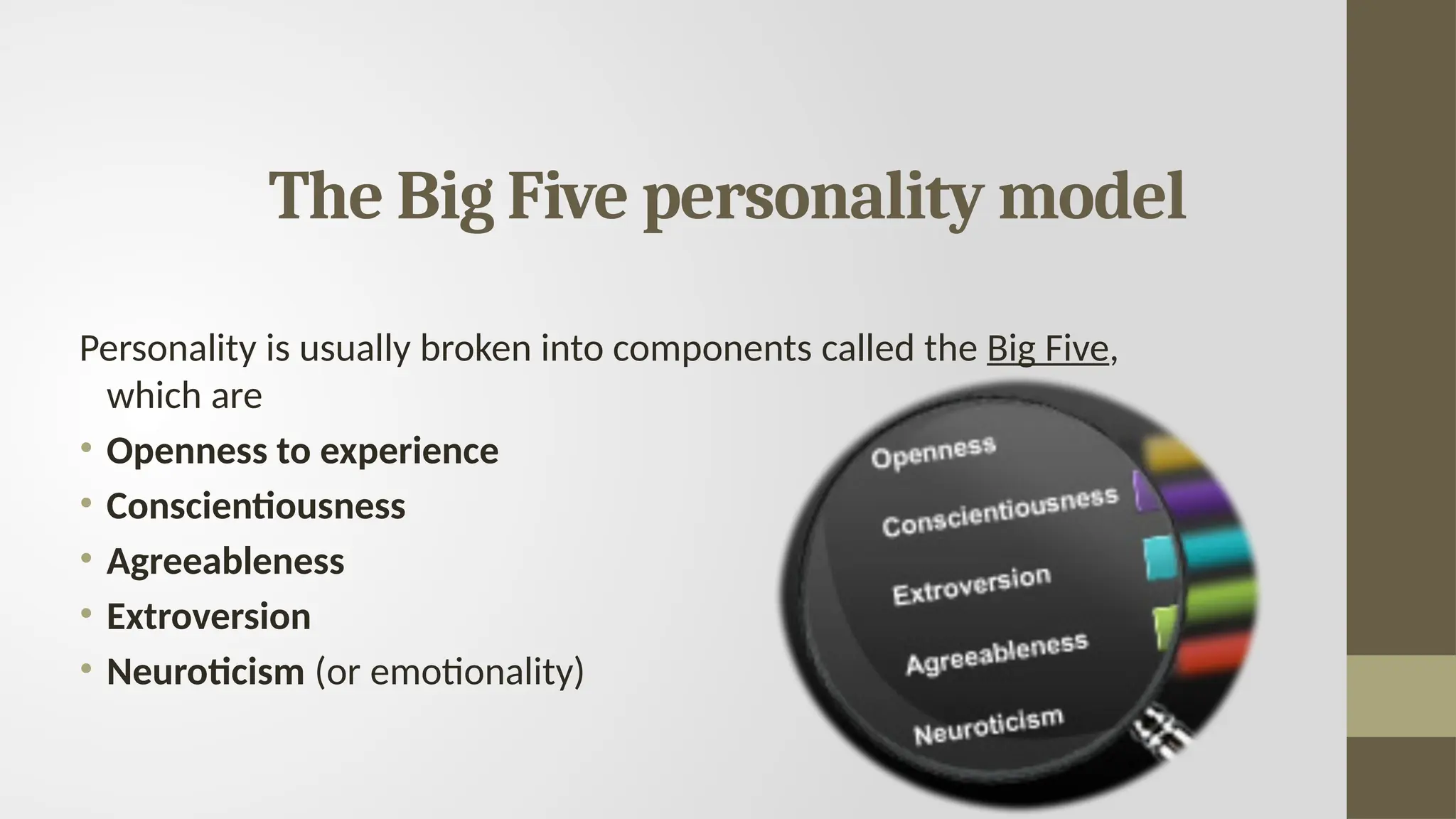 The Big Five personality model
Personality is usually broken into components called the Big Five,
which are
• Openness to experience
• Conscientiousness
• Agreeableness
• Extroversion
• Neuroticism (or emotionality)
 