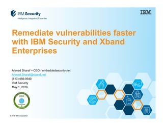 © 2016 IBM Corporation
Ahmed Sharaf – CEO - embeddedsecurity.net
Ahmed.Sharaf@xband.net
(813) 466-9540
IBM Security
May 1, 2016
Remediate vulnerabilities faster
with IBM Security and Xband
Enterprises
 