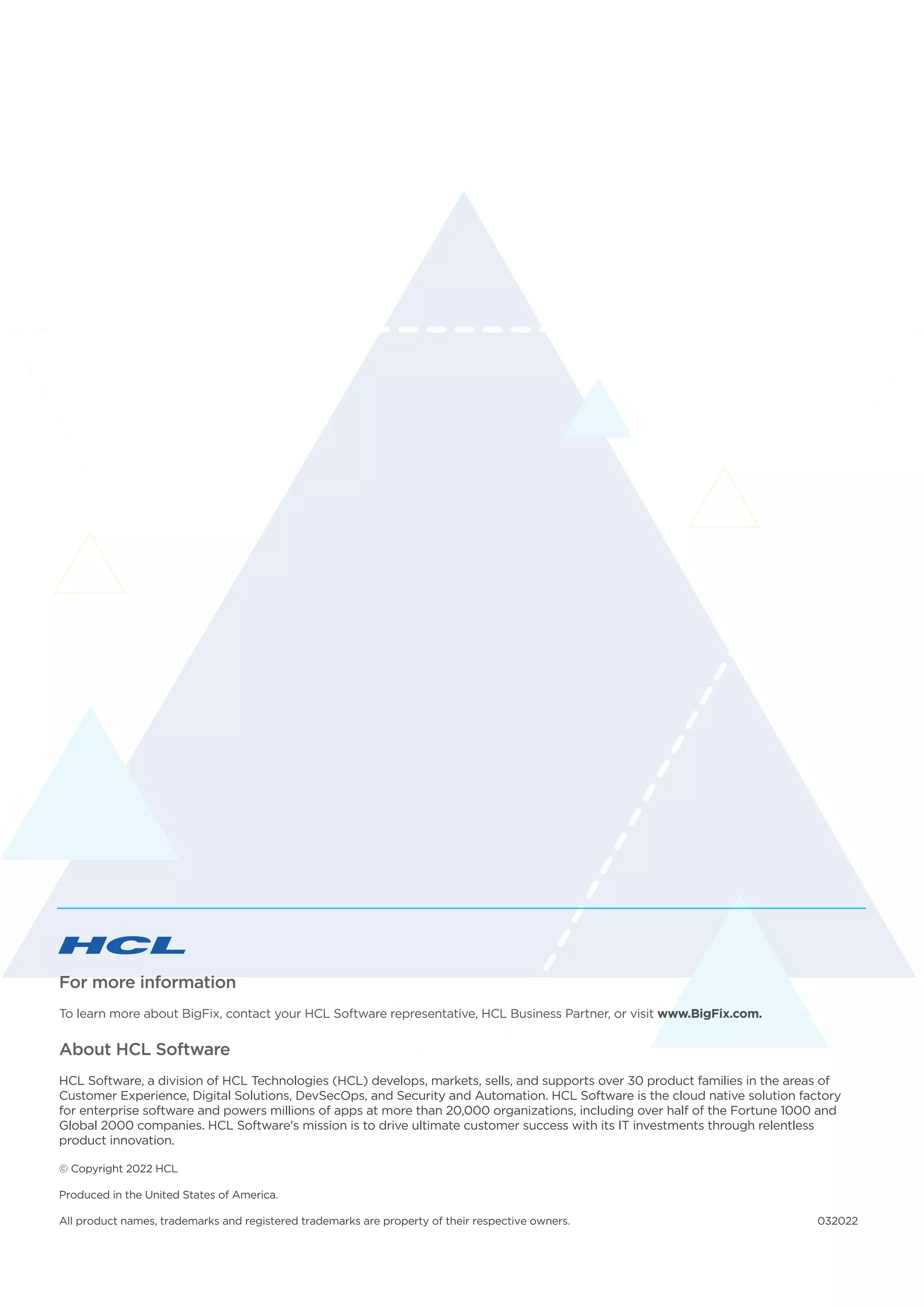 For more information
To learn more about BigFix, contact your HCL Software representative, HCL Business Partner, or visit www.BigFix.com.
About HCL Software
HCL Software, a division of HCL Technologies (HCL) develops, markets, sells, and supports over 30 product families in the areas of
Customer Experience, Digital Solutions, DevSecOps, and Security and Automation. HCL Software is the cloud native solution factory
for enterprise software and powers millions of apps at more than 20,000 organizations, including over half of the Fortune 1000 and
Global 2000 companies. HCL Software's mission is to drive ultimate customer success with its IT investments through relentless
product innovation.
© Copyright 2022 HCL
Produced in the United States of America.
All product names, trademarks and registered trademarks are property of their respective owners. 032022
 