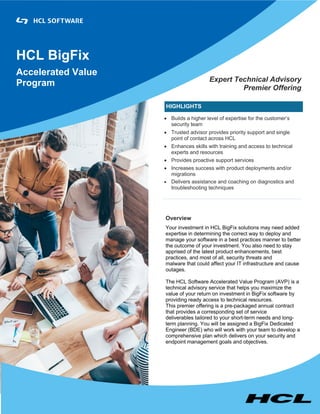 HCL BigFix
Accelerated Value
Program Expert Technical Advisory
Premier Offering
HIGHLIGHTS
• Builds a higher level of expertise for the customer’s
security team
• Trusted advisor provides priority support and single
point of contact across HCL
• Enhances skills with training and access to technical
experts and resources
• Provides proactive support services
• Increases success with product deployments and/or
migrations
• Delivers assistance and coaching on diagnostics and
troubleshooting techniques
Overview
Your investment in HCL BigFix solutions may need added
expertise in determining the correct way to deploy and
manage your software in a best practices manner to better
the outcome of your investment. You also need to stay
apprised of the latest product enhancements, best
practices, and most of all, security threats and
malware that could affect your IT infrastructure and cause
outages.
The HCL Software Accelerated Value Program (AVP) is a
technical advisory service that helps you maximize the
value of your return on investment in BigFix software by
providing ready access to technical resources.
This premier offering is a pre-packaged annual contract
that provides a corresponding set of service
deliverables tailored to your short-term needs and long-
term planning. You will be assigned a BigFix Dedicated
Engineer (BDE) who will work with your team to develop a
comprehensive plan which delivers on your security and
endpoint management goals and objectives.
 
