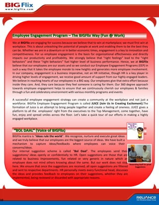 Employee Engagement Program – The BIGFlix Way (Fun @ Work)
     We at BIGFlix are engaging for success because we believe that to win at marketplace; we must first win at
     workplace. This is about unleashing the potential of people at work and enabling them to be the best they
     can be. Whether we are in a downturn or in better economic times, engagement is a key to innovation and
     competitiveness. For us employee engagement is the basis for organizational effectiveness and directly
     impacts our productivity and profitability. We strongly believe that “right feelings” lead to the “right
     behaviors” and these “right behaviors” fuel higher level of business performance. Hence, we at BIGFlix
     believe that our employees are our assets and so we conduct our Employee Engagement Programs (EEP) in
     such a way that it takes the employee morale to new heights and generates more employee involvement.
     In our company, engagement is a business imperative, not an HR initiative, though HR is a key player in
     driving higher levels of engagement, we receive good amount of support from our highly engaged leaders.
     We believe in reaching hearts of our employees in a BIG way. Our employees give that extra effort because
     inside they care. And, they care because they feel someone is caring for them. Our 360 degree approach
     towards employee engagement helps to ensure that we continuously cherish our employees & families
     through a fun and celebratory environment with various monthly programs and events

     A successful employee engagement strategy can create a community at the workplace and not just a
     workforce. BIGFlix Employee Engagement Program is called JUICE (Join Us In Creating Excitement).The
     formation of Juice is an attempt to bring people together and create a feeling of oneness. JUICE gives a
     platform to all the employees’ right from the executives to the Top Management, come together, have
     fun, enjoy and spread smiles across the floor. Let’s take a quick tour of our efforts in making a highly
     engaged workplace.


      “BOL DAAL” (Voice of BIGFlix)
     BIGFlix mantra is “Ideas rule the world”. We recognize, nurture and execute great ideas
     and we truly believe that our employees are the biggest source of ideas. We have built a
     mechanism to capture ideas/feedbacks where employees can voice their
     concerns/ideas.
     Our internal suggestion scheme is called “Bol Daal”. The employees send their
     suggestions/ ideas openly or confidentially to HR. Open suggestions are those that are
     related to business improvements, fun related or very generic in nature which an
     employee does not mind others knowing about the same. But our work does not stop
                                                                                                 Rewarding Staff for great
     here. We ensure that once the suggestions are received, all open suggestions are filtered        Suggestions
     and sent to respective departments. HR personally meets every functional head, discusses
     the ideas and provides feedback to employees on their suggestions, whether they are
     implemented, being reviewed or discarded with appropriate reasons.




10
 