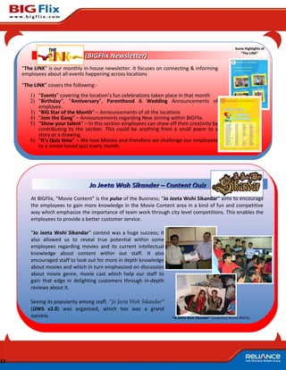Some Highlights of
                                                                                                               “The LINK”
                                (BIGFlix Newsletter)
     “The LINK” is our monthly in-house newsletter. It focuses on connecting & informing
     employees about all events happening across locations

     “The LINK” covers the following:-
        1) “Events” covering the location’s fun celebrations taken place in that month
        2) “Birthday”, “Anniversary”, Parenthood & Wedding Announcements of
           employee.
        3) “BIG Star of the Month” – Announcements of all the locations
        4) “Join the Gang” – Announcements regarding New Joining within BIGFlix.
        5) “Show your talent” – In this section employees can show off their creativity by
           contributing to the section. This could be anything from a small poem to a
           story or a drawing.
        6) “It’s Quiz time” – We love Movies and therefore we challenge our employees
           to a movie based quiz every month.




                                  Jo Jeeta Woh Sikander – Content Quiz
        At BIGFlix, “Movie Content” is the pulse of the Business; “Jo Jeeta Wohi Sikandar” aims to encourage
        the employees to gain more knowledge in the Movie Content area in a kind of fun and competitive
        way which emphasize the importance of team work through city level competitions. This enables the
        employees to provide a better customer service.

        “Jo Jeeta Wohi Sikandar” contest was a huge success; it
        also allowed us to reveal true potential within some
        employees regarding movies and its current intellectual
        knowledge about content within out staff. It also
        encouraged staff to look out for more in depth knowledge
        about movies and which in turn emphasized on discussion
        about movie genre, movie cast which help our staff to
        gain that edge in delighting customers through in-depth
        reviews about it.

        Seeing its popularity among staff, “Jo Jeeta Woh Sikandar”
        (JJWS v2.0) was organized, which too was a grand
        success.                                                     “Jo Jeeta Woh Sikandar” Conducted Across BIGFlix




11
 