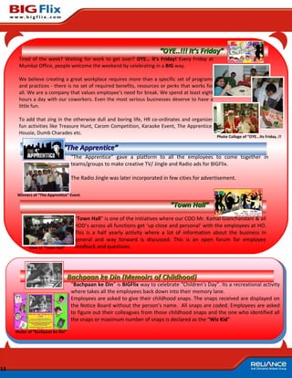 “OYE..!!! It’s Friday”
      Tired of the week? Waiting for work to get over? OYE… it’s Friday! Every Friday at
      Mumbai Office, people welcome the weekend by celebrating in a BIG way.

      We believe creating a great workplace requires more than a specific set of programs
      and practices - there is no set of required benefits, resources or perks that works for
      all. We are a company that values employee’s need for break. We spend at least eight
      hours a day with our coworkers. Even the most serious businesses deserve to have a
      little fun.

      To add that zing in the otherwise dull and boring life, HR co-ordinates and organizes
      fun activities like Treasure Hunt, Carom Competition, Karaoke Event, The Apprentice,
      Housie, Dumb Charades etc.
                                                                                                   Photo Collage of “OYE...Its Friday..!!

                              “The Apprentice”
                                    “The Apprentice” gave a platform to all the employees to come together in
                                    teams/groups to make creative TV/ Jingle and Radio ads for BIGFlix.

                                    The Radio Jingle was later incorporated in few cities for advertisement.

      Winners of “The Apprentice” Event

                                                                               “Town Hall”
                                     “Town Hall” is one of the initiatives where our COO Mr. Kamal Gianchandani & all
                                     HOD’s across all functions get ‘up close and personal’ with the employees at HO.
                                     This is a half yearly activity where a lot of information about the business in
                                     general and way forward is discussed. This is an open forum for employee
            View of “Town Hall”      feedback and questions.




                                   Bachpaan ke Din (Memoirs of Childhood)
                                    “Bachpaan ke Din” is BIGFlix way to celebrate “Children’s Day”. Its a recreational activity
                                    where takes all the employees back down into their memory lane.
                                    Employees are asked to give their childhood snaps. The snaps received are displayed on
                                    the Notice Board without the person’s name. All snaps are coded. Employees are asked
                                    to figure out their colleagues from those childhood snaps and the one who identified all
                                    the snaps or maximum number of snaps is declared as the “Wiz Kid”

     Mailer of “Bachpaan Ke Din”




13
 
