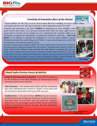 Creativity & Innovation (Best of the Waste)
     “Latent abilities are like clay, it can be mud on shoes; Brick in a building; It can be a statue, which
     will inspire all who see it. The clay is same; the result is dependent on how it is used”
     Creativity and Innovation is the Core of BIGFlix, as individuals we never thought, a mind
     could convert sheer waste to an attractive beautiful doll!! What we waste might not be a
     waste; there is lot that can be created out of it. Looking for this recreation ability of our
     employees, we organized a competition to explode the creativity in a BIG way… “Best of the
     Waste” is an attempt to educate the employees to use the easily available resources
     effectively and make the useful things out of Waste’. It was an encouragement to their skills
     and creativity. The result was a grand success.
     In order to transmutate energy to higher and more subtle levels one must first conserve it.
     This was another important learning from this activity. Employees were asked to collect the
     waste material from Offices. Using materials like used floppy’s, corrupted CDs and used
     bottles they created interesting things. Employees worked enthusiastically to use their
     imagination at its best thereby enhancing heir creativity and even bearing how to reduce,
     reuse and recycle the waste. It was all about displaying creativity, lateral thinking and
                                                                                                        Best of the Waste
     teamwork by engaging them in turning waste material into something useful                           Across BIGFlix




      Diwali Hafta (Festive Events @ BIGFlix)
      Rangoli & Diya Decoration Competition – Every Store Competes to
      be the champion of the Diwali Dhamaka by showcasing the best
      decorations at the stores of BIGFlix

      Desk Decoration – This activity where office staff has to decorate
      their desk individually with a theme of “Diwali” in the center and
      the one which is decorated in the most prolific way wins.

      Traditional Day - In the spirit of Diwali, BIGFlix brings all employees
      by letting them break through the shackles of “Corporate Dressing”
      and allows them to be on their own and bring their traditional
      instincts out. It’s our Heritage as part of Indian Culture and BIGFlix
      believes in ensuring its roots at all costs. The best traditionally
      dressed employee wins.

                                                                                        Photo Collage of “Diwali Hafta”
                                                                                                Across BIGFlix




14
 
