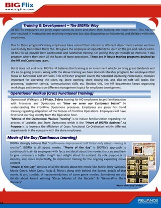 Training & Development – The BIGFlix Way
       At BIGFlix employees are given opportunities to learn and share their learning and experiences. This has not
       only resulted in motivating and retaining employees but also discovering varied interest and abilities within the
       employees.

       Due to these programs’s many employees have voiced their interest in different departments where we have
       successfully transferred them too. This gives the employee an opportunity to learn on the job and reduce costs.
       At BIGFlix we provide both operational and functional training. On joining they go through an intensive 7 day
       program where they learn all the facets of store operations. These are in-house training programs devised by
       the HR and Operations team.

       But it does not end here. BIGFlix HR believes that training is an investment which can bring great dividends and
       it’s an on-going process. Along with the above training we have devised refresher programs for employees that
       focus on functional and soft skills. This refresher program covers the Standard Operating Procedures, modules
       important for operating the store, eg. Store opening, store closing etc. and also on soft skill topics like
       grooming, customer service, communication skills etc. Besides this, the HR department keeps organizing
       workshops and seminars on different management topics for employee development.
      Operational Walkup (Cross Functional Training)
      Operational Walkup is a 2-Phase, 2-days training for HO employees to get familiarization
      with Processes and Operations on “How we serve our Customers better” by
      understanding the Frontline Operations processes. Employees are given first hand
      training regarding adaptation of the Process of Frontline Operations. Employees will have
      first hand learning directly from the Operation floor.
      “Motive of the Operational Walkup Training” is to induce familiarization regarding the
      process of Logistics and Store Operations which is the “Heart of BIGFlix Business”.Its
      Purpose is to increase the efficiency of Cross Functional Co-Ordination within different
      departments in the company with the store employees.

     Movie of the Day (Continuous Learning)
      BIGFlix strongly believes that “continuous- improvement will thrive only where training is
      routine”. BIGFlix is all about movies. “Movie of the day” is BIGFlix’s approach to
      continuously train its employees with facts and detail about the movies that can arm them
      to give customers a better insight and delight about its content. Its sole purpose is to
      identify, and, more importantly, to implement training for the ongoing expanding movie
      content.
      “Movie of the Day” consists of all the details about the movie like Movie Story Synopsis,
      Movie Genre, Main Casts; Facts & Trivia’s along with behind the Scenes details of that
      movie. It also consists of recommendations of same genre movies. Sometimes we also
      details about Award winning “Oscar Movies of the Decade” & “Genre-Wise Oscar
      Winners”
                                                                                         “Movie of the Day” Mailers




15
 