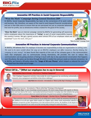 Innovative HR Practices in Social Corporate Responsibility
     “Wear the Mark” Campaign during General Elections 2009
     At BIGFlix, Social Corporate Responsibility has been at the cornerstone of its work culture
     and business. We, therefore, are aware of the need to work beyond financial considerations
     and put in that little extra to ensure that we are perceived not just as corporate behemoth
     that exist for profits, but as wholesome entities created for the good of the society.

     “Wear the Mark” was an internal campaign started by BIGFlix for generating self awareness
     within employees about the importance of “Voting” as part of social responsibility towards
     the country it serves. We got a grand success when almost 97% of our employee voted and
     exclaimed “I wore the mark, Did you?”
                                                                                                                 “Wear the Mark” Campaign Poster

                     Innovative HR Practices in Internal Corporate Communications
     At BIGFlix, HR believes that “As employee it becomes our responsibility to help our organization in cutting costs.
     We need to be more careful about the way we as BIGFlix employees use office resources, thereby helping the
     company to save money”. Its been found that majority of the cost of the company goes in the communication
     tools that employees uses to communicate among themselves, IM provides the tool to reduce this
     communication cost by giving solutions of being in touch with day to day operational conversation that happens
     over the phone, the same can be done through IM which is totally free and just needs an internet connection. So
     at BIGFlix, we framed a HR policy about the “Usage of IM over Phones” which helped us reduced the cost to a
     great deal from the initial cost of usage.


     “Direct Dil Se...” (What our employees has to say in General)
              Puneet Sachdeva (Regional Manager – West Zone) on “Employee Engagement”

                “Our Employee Engagement activities truly justify the word Engagement by contributing substantially to
               teamwork, stress management and abilities to face future challenges”
                                          Jalpa Patel (Store Associate – Ahmedabad) on “Movie of the Day” (Training & Development)




             Jalpa Patel (Store Associate – Ahmedabad) on “Movie of the Day” (Training & Development)
             “Movie of the Day” is more knowledge-oriented program. We learnt many things with regards to Movies,
             Genre and inner facts of the movie.. I personally look forward towards it everyday since this initiative has given
             confidence to talk to customers about our content and movie. Its great to see customer’s delightful faces.
                                                Pawan Raina (City Manager – Mumbai City) on “Employee Engagement”
                “These activities come as a breath of fresh air in our daily hectic routine, breaks the monotony and brings out
               the children in us all over again which results in a lighter and a better work environment wherein all
               employees irrespective of their designations & for that moment all the worries, the deadlines & the targets are
               momentarily suspended & one comes out of the activity fully recharged to tackle all of them




16
 