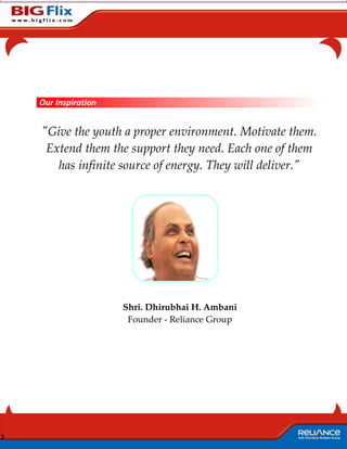 Our Inspiration


    "Give the youth a proper environment. Motivate them.
     Extend them the support they need. Each one of them
       has infinite source of energy. They will deliver."




                      Shri. Dhirubhai H. Ambani
                       Founder - Reliance Group




2
 