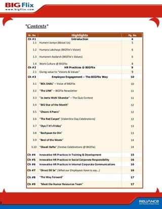 *Contents*
     Sr. No                             Highlights                           Pg. No
     Ch #1                              Introduction                           4
        1.1 Humein Janiye (About Us)                                           5

        1.2 Humara Lakshaya (BIGFlix’s Vision)                                 6

        1.3 Humarein Aadarsh (BIGFlix’s Values)                                6

        1.4 Work Culture @ BIGFlix                                             8
     Ch #2                         HR Practices @ BIGFlix                      9
        2.1 Giving value to “Visions & Values”                                 9
     Ch #3              Employee Engagement – The BIGFlix Way                 10

        3.1 “BOL DAAL” – Voice of BIGFlix                                     10

        3.2 “The LINK” – BIGFlix Newsletter                                   11

        3.3 “Jo Jeeta Wohi Sikandar” – The Quiz Contest                       11

        3.4 “BIG Star of the Month”                                           12

        3.5 “Cheers 4 Peers”                                                  12

        3.6 “The Red Carpet” (Valentine Day Celebrations)                     12

        3.7 “Oye.!! It’s Friday”                                              13

        3.8 “Bachpaan Ke Din”                                                 13

        3.9 “Best of the Waste”                                               14

       3.10 “Diwali Hafta” (Festive Celebrations @ BIGFlix)                   14

    Ch #4     Innovative HR Practices in Training & Development               15
    Ch #5     Innovative HR Practices in Social Corporate Responsibility      16
    Ch #6     Innovative HR Practices in Internal Corporate Communications    16

    Ch #7     “Direct Dil Se” (What our Employees have to say…)               16

    Ch #8     “The Way Forward”                                               17

    Ch #9     “Meet the Humor Resources Team”                                 17




3
 