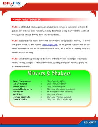 “Humein Janiye” (About Us)

    BIGFlix is a SERVICE offering premium entertainment content to subscribers at home. It

    glorifies the ‘home’ as a self-sufficient, exciting destination- doing away with the hassles of

    booking tickets or even driving down to a movie theatre.


    BIGFlix subscribers can access the widest library across categories like movies, TV shows

    and games either via the website (www.bigflix.com) or on ground stores or via the call

    centre. Members can use the total convenience of email, SMS, phone or delivery service to

    access content effortlessly.


    BIGFlix uses technology to simplify the movie ordering process, tracking of deliveries &

    returns, sending out special offers/gift vouchers, collating ratings and reviews, giving out

    recommendations etc.




     Kamal Gianchandani                 :      Chief Operating Officer
     Sanjeev Singhal                    :      Chief Technology Officer
     Naveen Agrawal                     :      Chief Financial Officer
     Manosh Bhattacharya                :      Chief Lead (Operations & Logistics)
     Nimmi Seth                         :      Sr. Manager (Human Resources)
     Rajesh Das                         :      Chief Lead (Content)
     Murtuza Kagalwala                  :      Chief Lead (Video on Demand)
     Pankaj Chandra                     :      Chief Lead (Sales & Marketing)




5
 