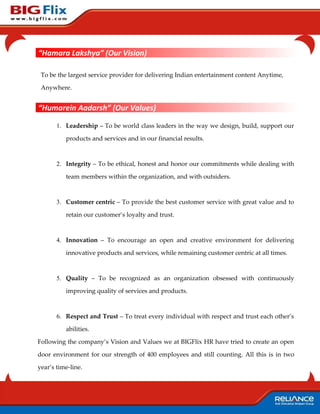“Hamara Lakshya” (Our Vision)

 To be the largest service provider for delivering Indian entertainment content Anytime,

 Anywhere.


“Humarein Aadarsh” (Our Values)

       1. Leadership – To be world class leaders in the way we design, build, support our

          products and services and in our financial results.



       2. Integrity – To be ethical, honest and honor our commitments while dealing with

          team members within the organization, and with outsiders.



       3. Customer centric – To provide the best customer service with great value and to

          retain our customer’s loyalty and trust.



       4. Innovation – To encourage an open and creative environment for delivering

          innovative products and services, while remaining customer centric at all times.



       5. Quality – To be recognized as an organization obsessed with continuously

          improving quality of services and products.



       6. Respect and Trust – To treat every individual with respect and trust each other’s

          abilities.

Following the company’s Vision and Values we at BIGFlix HR have tried to create an open

door environment for our strength of 400 employees and still counting. All this is in two

year’s time-line.
 