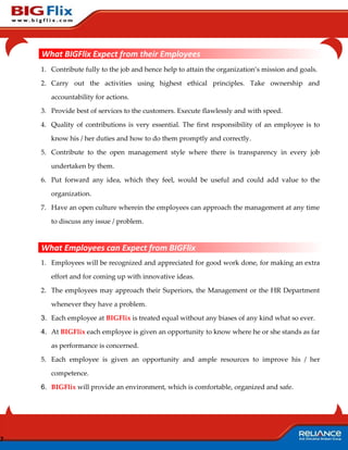 What BIGFlix Expect from their Employees
    1. Contribute fully to the job and hence help to attain the organization’s mission and goals.

    2. Carry out the activities using highest ethical principles. Take ownership and

       accountability for actions.

    3. Provide best of services to the customers. Execute flawlessly and with speed.

    4. Quality of contributions is very essential. The first responsibility of an employee is to

       know his / her duties and how to do them promptly and correctly.

    5. Contribute to the open management style where there is transparency in every job

       undertaken by them.

    6. Put forward any idea, which they feel, would be useful and could add value to the

       organization.

    7. Have an open culture wherein the employees can approach the management at any time

       to discuss any issue / problem.


    What Employees can Expect from BIGFlix
    1. Employees will be recognized and appreciated for good work done, for making an extra

       effort and for coming up with innovative ideas.

    2. The employees may approach their Superiors, the Management or the HR Department

       whenever they have a problem.

    3. Each employee at BIGFlix is treated equal without any biases of any kind what so ever.

    4. At BIGFlix each employee is given an opportunity to know where he or she stands as far

       as performance is concerned.

    5. Each employee is given an opportunity and ample resources to improve his / her

       competence.

    6. BIGFlix will provide an environment, which is comfortable, organized and safe.




7
 