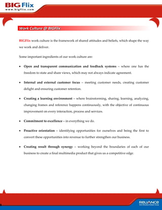 Work Culture @ BIGFlix

    BIGFlix work culture is the framework of shared attitudes and beliefs, which shape the way

    we work and deliver.


    Some important ingredients of our work culture are:


    •   Open and transparent communication and feedback systems – where one has the

        freedom to state and share views, which may not always indicate agreement.


    •   Internal and external customer focus – meeting customer needs, creating customer

        delight and ensuring customer retention.


    •   Creating a learning environment – where brainstorming, sharing, learning, analyzing,

        changing frames and reference happens continuously, with the objective of continuous

        improvement on every interaction, process and services.


    •   Commitment to excellence – in everything we do.


    •   Proactive orientation – identifying opportunities for ourselves and being the first to

        convert these opportunities into revenue to further strengthen our business.


    •   Creating result through synergy – working beyond the boundaries of each of our

        business to create a final multimedia product that gives us a competitive edge.




8
 