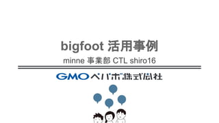 bigfoot 活用事例
minne 事業部 CTL shiro16
 