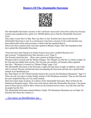 Dangers Of The Abominable Snowman
The Abominable Snowman a mystery to this world now uncovered I chose this controversy because
scientist and expedition have spent over 100,000 dollars just to find the Abominable Snowman
(Yeti)
They make it seem that it is fake. But I say that it is real. Scientist have discovered that the
Abominable Snowman is real. It is real because it has been a mystery to the world and there has
been unknowable tracks and eyewitness evidence that has reported about it.
There were three countries that it has been spotted in Bhutan, Nepal, Tibet The Expeditions that
have spotted the Abominable Snowman.
¨Gray hairs have been found in an clump of green moss near a southern Russian cave¨.
Jane Leonzal–"Unidentified Gray Hair and near a cave" Page #1
The Scientist tested that hair ... Show more content on Helpwriting.net ...
Missing Cattle/Livestock near the Tibetan Villages. The Villagers say that the Yeti hunts at night. So
the Yeti and stay hidden from society. The Yeti only eats animals, not humans unless agitated.
Jane Qiu– "Mysteries Livestock in a Tibetan Village" page # 142
The Abominable Snowman or the Yeti hunts a night and only hunts at night. In addition, only hunts
after Livestock. Russian scientist has been investigating the Snowman and they have spotted dead
animals in an abandoned cave.
Ker Than March 1st 2011"Dead Animals found in the caves by the Himalayan Mountains". Page # 8
There are only two types of major deadly animals in the Himalayan mountain. They are the Pika and
the snow leopard but they are very small animals.
There have been many locations of evidence of the Abominable Snowman. Most of them by the
Himalayan Mountain ranges. There were some history about the Abominable Snowman. I am gonna
uncover them and see what he did or where are the locations he have been. Any folk tales and why
do people fear the Yeti.
The Abominable Snowmans natural habitat is Nepal. The Himalayan Mountains are on Nepal. So
basically that where the evidence is
... Get more on HelpWriting.net ...
 