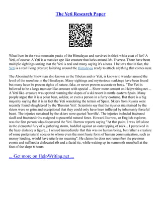 The Yeti Research Paper
What lives in the vast mountain peaks of the Himalayas and survives in thick white coat of fur? A
Yeti, of course. A Yeti is a massive ape like creature that lurks around Mt. Everest. There have been
multiple sightings stating that the Yeti is real and many saying it's a hoax. I believe that in fact, the
Yeti is a real living creature loitering around the Himalayas ready to attack anything that comes near.
The Abominable Snowman also known as the Tibetan and or Yeti, is known to wander around the
level of the snowline in the Himalayas. Many sightings and mysterious markings have been found
but many have be proven sights of nature, fake, or never proven accurate or hoax. "The Yeti is
believed to be a large monster like creature with special ... Show more content on Helpwriting.net ...
A Yeti like–creature was spotted roaming the slopes of a ski resort in north–eastern Spain. Many
people argue that it is a polar bear, soldier, or even a person in a furry costume. But there is a big
majority saying that it is in fact the Yeti wandering the terrain of Spain. Skiers from Russia were
recently found slaughtered by the 'Russian Yeti'. Scientists say that the injuries maintained by the
skiers were so grim and exceptional that they could only have been inflicted by inhumanly forceful
beast. The injuries sustained by the skiers were quoted 'horrific'. The injuries included fractured
skull and fractured ribs assigned to powerful natural force. Howard Burrow, an English explorer,
was the first person who discovered the Yeti. Burrow reports saying "At that point, I was left alone
in the elemental fury of a gathering storm, huddled against an outcropping of rock... I perceived in
the hazy distance a figure... I sensed immediately that this was no human being, but rather a creature
of some preternatural species to whom even the most basic form of human communication, such as
money lending, would have utterly no meaning". He claims he does not remember the previous
events and suffered a dislocated rib and a facial tic, while waking up in mammoth snowball at the
foot of the slope 6 hours
... Get more on HelpWriting.net ...
 
