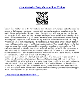 Argumentative Essay On American Coolers
Coolers Like Yeti Yeti is a cooler that stands out from other coolers. When you see the Yeti name on
a cooler at the beach or when you are camping with your family, you know immediately that the
owner chose a quality product. They are coolers that many of us wish we could own, but there are
still many people who would not want to consider owning one of these coolers and instead prefer to
own a Yeti cooler alternative. Why the debate? What makes one cooler better than another and why
do some people love or hate them? What is the big deal when it comes to coolers like Yeti? Why
People Want Yeti In 2006, the company Yeti was founded. It was a dream for the founders that they
would build a cooler that would be usable in everyday situations. They wanted to build a cooler that
would last longer than a single season and it is proven fact, according to most people, that Yeti
coolers are extremely popular because they are well–built and they can hold ice for many days at a
time. They come in a variety of sizes and they make coolers that can stay cold in even the most
extreme temperatures. These coolers are American made and come with a 5 year warranty to protect
you from defects. ... Show more content on Helpwriting.net ...
Yeti's are expensive. There are other high–end coolers that offer the same ice retention as a Yeti for
half the price. For instance, if you compare Pelican vs Yeti, you can get a 65 quart cooler from
Pelican for $289, but with a Yeti name on it, you will pay closer to $400. An Orca cooler is about the
same price as the Pelican and Grizzly is between the Pelican and Yeti in price, but for only 60qts.
Another reason people prefer other brands is the warranty. In the warranty battle between Grizzly
vs. Yeti, Grizzly wins hands down because it offers a lifetime warranty against the cooler letting you
down. The same can be said for Pelican coolers and Orca
... Get more on HelpWriting.net ...
 