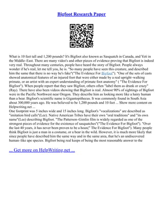 Bigfoot Research Paper
What is 10 feet tall and 1,200 pounds? It's Bigfoot also known as Sasquatch in Canada, and Yeti in
the Middle–East. There are many video's and other pieces of evidence proving that Bigfoot is indeed
very real. Throughout many centuries, people have heard the story of Bigfoot. People always
wonder if he's real, let me tell you, he is. "So many people have seen this creature, and described
him the same that there is no way he's fake"("The Evidence For Bigfoot"). "One of the sets of casts
showed anatomical features of an injured foot that were either made by a real upright–walking
primate, or an artist with an expert understanding of primate foot anatomy" ( "The Evidence For
Bigfoot"). When people report that they saw Bigfoot, others often "label them as drunk or crazy"
(Ray). There have also been videos showing that Bigfoot is real. Almost 90% of sightings of Bigfoot
were in the Pacific Northwest near Oregon. They describe him as looking more like a hairy human
than a bear. Bigfoot's scientific name is Gigantopithecus. It was commonly found in South Asia
about 300,000 years ago. He was believed to be 1,200 pounds and 10 feet ... Show more content on
Helpwriting.net ...
One footprint was 5 inches wide and 15 inches long. Bigfoot's "vocalizations" are described as
"imitation bird calls"(Lee). Native American Tribes have their own "oral traditions" and "its own
name"(Lee) describing Bigfoot. "The Patterson–Gimlin film is widely regarded as one of the
strongest pieces of evidence for the existence of sasquatches"("The Evidence For Bigfoot"). "Over
the last 40 years, it has never been proven to be a hoax(" The Evidence For Bigfoot"). Many people
think Bigfoot is just a man in a costume, or a bear in the wild. However, it is much more likely that
since people have described him the same way and in the same area, that he's an undiscovered
human–like ape species. Bigfoot being real keeps of being the most reasonable answer to the
... Get more on HelpWriting.net ...
 