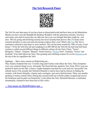 The Yeti Research Paper
The Yeti I'm sure that many of you have been to disneyland/world and have been on the Matterhorn.
Maybe you have seen the Rudolph the Rednose Reindeer with the ginormous monster. You have
seen many yetis and of course they are fake but, have you ever thought that there might be...real
ones. This on–going and terrifying mystery has never actually been proven. But, I've done some
research and there is some non and convincing evidence that is real. What is the Yeti The Yeti is
sometimes referred to man beast or snow monster. The yeti has been around for 100's of years. From
being 7–10 (Is the Yeti) feet tall and weighing in at 600–800 (Is the Yeti) lbs the half man half beast
creature is called several different things in different cultures (Is the Yeti). China: "Yeren".
Mongolia: "Almas". Vietnam: "Batutut". North America: "Bigfoot/Yeti". Australia: "Yowie" and
Scotland: "Fear liath"(Does the Yeti). This grunting and whistling creature live in the Himalayas on
the top of the ice caps(Does the Yeti).
Sightings ... Show more content on Helpwriting.net ...
They found a footprint that was 13 inches long and 8 inches wide (Does the Yeti). These footprints
were very common things to see. Alexander The Great had also spotted a Yeti. Early 2016 a yeti was
spotted in spain (on the left). A heavy weight champion searched for a yeti and was "successful" but
nobody knows if he actually did. Heinrich Himmler is said to have had an interest in finding the
creature, with Ernest Schaefer, a hunter and a zoologist, sent out to find the beast. There was another
spotting in remote central China. During the second world war a Polish soldier escaped and went to
the himalayas and his path was blocked by 2 yetis (Does the Yeti). Reinhold Messner, a celebrated
mountaineer, claimed to have been face to face with a
... Get more on HelpWriting.net ...
 