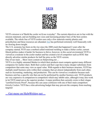 YETI
YETI's mission is to"Build the cooler we'd use everyday". The current objectives are in line with the
mission statement, and are building new sizes and increasing product lines of the best coolers
available. The whole line of YETI coolers uses only a few materials mainly plastics and
polyethylene and these resources are abundant.Yeti has performed extremely well financially with
no slowing down insight.
The U.S. economy has been on the rise since the 2008 crash that happened 2 years after the
company started, YETI uses a method called rotational molding to make a better cooler, current
liberal politics makes it harder for business to thrive, however, in this social environment YETI is
viewed as a rockstar in the cooler market and has created a lot of competitor such as RTIC that
directly advertise similar products for half the price as the YETI version.
One of our main ... Show more content on Helpwriting.net ...
YETI is in a highly saturated Market in which their products must compete against many different
companies for market share. Both their coolers and their cups have many cheaper substitutes from
competitors that some may view as equal value. With regards to their business structure, YETI has
multiple small business units within their company that act almost independently from each other,
such as Accounting, marketing, and production. This can be viewed as a weakness because each
business unit has a specific role that can not be performed by another business unit. YETI products
are very expensive in comparison to competitors which may inhibit sales, although it may also work
to let YETI stand out as the superior product. A major problem that currently exists is their slogan
"certified Grizzly Proof", because this can cause confusion with one of their main competitors
Grizzly Coolers. YETI has a slim advertising budget that may prevent the company from reaching
targeted
... Get more on HelpWriting.net ...
 