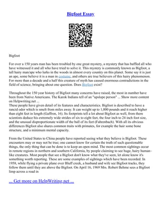 Bigfoot Essay
Bigfoot
For over a 150 years man has been troubled by one great mystery, a mystery that has baffled all who
have witnessed it and all who have tried to solve it. This mystery is commonly known as Bigfoot, a
tall hairy man/ape who lurks in the woods in almost every country on this planet. Some say it is just
an ape, some believe it is a man in costume, and others are true believers of this hairy phenomenon.
For more than a decade and a half this creature of myth has caused enormous contradictions in the
field of science, bringing about one question. Does Bigfoot exist?
Throughout the 150 year history of Bigfoot many concerns have raised, the most in number have
been from Native Americans. The Karok Indians tell of an "upslope person" ... Show more content
on Helpwriting.net ...
These people have given detail of its features and characteristics. Bigfoot is described to have a
rancid odor which is smelt from miles away. It can weight up to 1,000 pounds and it reach higher
than eight feet in length (Gaffron, 16). Its footprints tell a lot about Bigfoot as well, from them
scientists deduce his extremely wide strides of six to eight feet, the four inch to 24 inch foot size,
and the unusual disproportionate width of the ball of its feet (Fahrenbach). With all its obvious
differences Bigfoot also shares common traits with primates, for example the hair some bone
structure, and a minimum mental capacity.
From the United States to China people have reported seeing what they believe is Bigfoot. These
encounters may or may not be true; one cannot know for certain the truth of such questionable
things, the only thing that can be done is to keep an open mind. The most common sightings occur
in remote regions in northern and southern California, by people claiming to see huge, hairy human–
like creatures. Most people that see a Bigfoot don't know what they've seen, let alone know it's
something worth reporting. These are some examples of sightings which have been recorded. In
1958, while flying a private plane over Bluff creek, a husband and wife see Bigfoot tracks, they
follow them until they are above the Bigfoot. On April 16, 1969 Mrs. Robert Behme sees a Bigfoot
limp across a road in
... Get more on HelpWriting.net ...
 