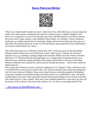 Roger Patterson Bigfoot
"There was a bigfoot print outside my home" stated Jerry Crew, little did he know what an impact he
made as the entire country searched for the big hairy creature known as Bigfoot. Bigfoot ( also
known as a sasquatch or a yeti) are the big hairy ape–man with 800 pounds on 'em These creatures
have been seen in many cultures, each modified to their beliefs. For example, a Native American
myth goes as a similar creature but it's terrorizing villages and in present American story goes as a
hairy man–like thing living in the woods. For the last decade, many people have been searching for
this monster which reflects our –thesis–
One of the stories goes as so, Patterson–Gimlin film 1967. A man who goes by the name Roger
Patterson and his friend were out in bluff creek woods, which in fact, is famous for it massive
amounts of bigfoot reporting, creating a Bigfoot documentary. While out in the woods on October
20th near 1:15. Patterson hit gold and surprisingly saw a strange figure crouching beside a tree.
Patterson horse started becoming unsettled of the strange animal about 25 feet away from them.
Patterson settled his horse and got his camera and ran towards the animal. ... Show more content on
Helpwriting.net ...
The creature gave Patterson a look in which he explained as if in "disgust." After so Patterson went
to the Bluff Creek variety store to ship his film. The friends returned to their camp and continued to
look for more evidence of Bigfoot. Long–term, Roger becomes somewhat popular in the Bigfoot
community. Scientist reviewed the footage and many found a way to debunk the video. The public
couldn't believe the exists of the monstrous creature that has been lurking in the woods for centuries.
They didn't believe it, they couldn't. After many years multiple people have come out to say they are
the creator of the costume or the man in the costume. So is it a hoax or are people afraid of the
... Get more on HelpWriting.net ...
 