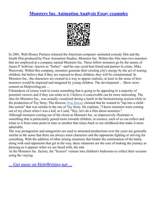Monsters Inc. Animation Analysis Essay examples
In 2001, Walt Disney Pictures released the American computer–animated comedy film and the
fourth film produced by Pixar Animation Studios, Monsters Inc. Within this film stars two monsters
that are employed at a company named Monsters Inc. These fellow monsters go by the names of
James P. Sullivan –known as "Sulley" –and his one–eyed best friend and partner in crime, Mike
Wazowski. Within this company, monsters generate their existing city's energy by the act of scaring
children, but believe that if they are exposed to these children, they will be contaminated. In
Monsters Inc., the characters are created in a way to appear realistic, at least in the sense of how
monsters would be depicted and imagined by young children. The development ... Show more
content on Helpwriting.net ...
Filmmakers of course want to create something that is going to be appealing to a majority of
potential viewers and if they can relate to it, I believe it conceivable can be more interesting. The
idea for Monsters Inc., was actually visualized during a lunch in the brainstorming session while in
the production of Toy Story. The director, Pete Docter claimed that he wanted to "tap into a child–
like notion" that was similar to the one of Toy Story. He explains, "I knew monsters were coming
out of my closet when I was a kid, so I said, "Hey, let's do a film about monsters."
Although monsters coming out of the closet as Monsters Inc. so impressively illustrates is
something that is particularly geared more towards children, in essence, each of us can reflect and
relate to it from some point in time or another that relays back to our childhood that make it more
admirable.
The way protagonists and antagonists are used in animated productions over the years are generally
similar in the sense that there are always main characters and the opponents fighting or striving for
something. With the addition of other arising situations that hinder the continuation of the battle,
along with said opponents that get in the way, these situations are the core of making the journey as
pleasing as it appears when we are faced with, the end.
At the Monsters Inc. factory, the "Scarers" venture into children's bedrooms to collect their screams
using the varying
... Get more on HelpWriting.net ...
 