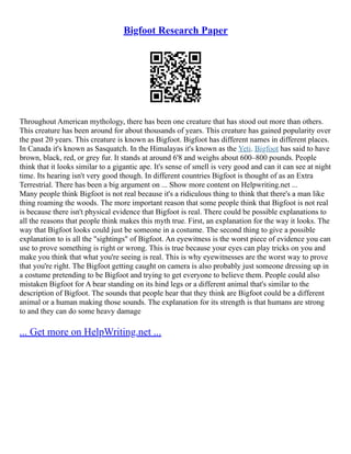 Bigfoot Research Paper
Throughout American mythology, there has been one creature that has stood out more than others.
This creature has been around for about thousands of years. This creature has gained popularity over
the past 20 years. This creature is known as Bigfoot. Bigfoot has different names in different places.
In Canada it's known as Sasquatch. In the Himalayas it's known as the Yeti. Bigfoot has said to have
brown, black, red, or grey fur. It stands at around 6'8 and weighs about 600–800 pounds. People
think that it looks similar to a gigantic ape. It's sense of smell is very good and can it can see at night
time. Its hearing isn't very good though. In different countries Bigfoot is thought of as an Extra
Terrestrial. There has been a big argument on ... Show more content on Helpwriting.net ...
Many people think Bigfoot is not real because it's a ridiculous thing to think that there's a man like
thing roaming the woods. The more important reason that some people think that Bigfoot is not real
is because there isn't physical evidence that Bigfoot is real. There could be possible explanations to
all the reasons that people think makes this myth true. First, an explanation for the way it looks. The
way that Bigfoot looks could just be someone in a costume. The second thing to give a possible
explanation to is all the "sightings" of Bigfoot. An eyewitness is the worst piece of evidence you can
use to prove something is right or wrong. This is true because your eyes can play tricks on you and
make you think that what you're seeing is real. This is why eyewitnesses are the worst way to prove
that you're right. The Bigfoot getting caught on camera is also probably just someone dressing up in
a costume pretending to be Bigfoot and trying to get everyone to believe them. People could also
mistaken Bigfoot for A bear standing on its hind legs or a different animal that's similar to the
description of Bigfoot. The sounds that people hear that they think are Bigfoot could be a different
animal or a human making those sounds. The explanation for its strength is that humans are strong
to and they can do some heavy damage
... Get more on HelpWriting.net ...
 