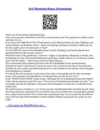 Yeti Mountain House Orientations
Thank you for the prompt and detailed reply.
I have more questions listed below; feel free to answer under each of my questions to make it easier
and faster for you.
If we choose the ADD ON of USD 750 per person at Yeti Mountain Home in Lukla, Phakding, and
Namche Bazaar, are breakfast, (lunch – unless out trekking) and dinner included in additional cost
for these nights, and is the menu open or fixed?
Are the ADD ON rooms at Yeti Mountain Home in Lukla, Phakding, and Namche Bazaar have
attached bathrooms that include a shower?
Would the rooms at the guesthouses / teahouses / lodges in Tyangboche, Dingboche, Lobuche, and
Gorakhshep all come with attached bathrooms and do they include a shower, or are showers located
away from the rooms? ... Show more content on Helpwriting.net ...
This would mean before finishing the trek on day 09 at Kalapatthar for the normal planned
helicopter to Lukla. I ask because if we do not want to fly out from Everest Base Camp and some
members do, this could be a possible dilemma if we want to finish the trek and fly out by helicopter
from Kalapatthar as planned.
If we book this trek as joining a small group of say three or four people and the other two people
cancel, will you honor our booked price, even though there are only the two of us?
In the ''WHAT'S INCLUDED'' section it says, ''Helicopter fly out to Kathmandu from Kala Patthar.''
Under info for itinerary on day 09 it says, '' You will now be boarding the helicopter to Lukla.'' I am
reasonably sure that the helicopter is flying out from Kalapatthar to Lukla, but I would like to just
confirm this.
We would need you to book us a hotel at least one day in Kathmandu before and after the trek. From
your long experience, what hotels do you find that most of your clients have recommended, and that
have a good central location? Two or three stars are perfectly okay. If you can provide the different
rates, both with and without breakfast would be helpful. Perhaps some quotes for a good city tour
might
... Get more on HelpWriting.net ...
 
