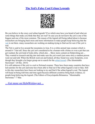 The Yeti's False Cool Urban Legends
Do you believe in the crazy cool urban legends? If so which ones have you heard of and what are
some things that make you think that they are real? In case you do not know the yeti is one of the
biggest and one of the most common. The reason of the legend still being talked about is because
researchers are bringing back more and more information to make people keep believing that the
yeti is out there. many researchers are working on making trying to find out for sure if the yeti is
real.
The Yeti is said to live around the mountains in Asia. It is a white animal type creature which is
around 6–7 feet tall. Since the yeti isn't considered to be a human with a home or even a pet that can
get washed, the yeti kind of looks dirty, which also ... Show more content on Helpwriting.net ...
They wanted to research and dig into and make sure the yeti wasn't just some story a random person
went out and told. When the British went out and looked, all they found was some footprints, even
though they brought a lot larger group out to search for the urban legend. (The Abominable
Snowman! / 24 Dec. 2015)
It is still unknown if the yeti is a real or fictional creature. There have been many countries that have
led searches for the yeti and none have been able to find out if the urban legend is real or fake. Still
to this day researchers have been out looking to try and find if the urban legend is real. The legend
will keep on being told time and time again because different countries bring back evidence, so
people keep believing the legend. (The Editors of Encyclopedia Britannica. "Abominable
Snowman."/ 7 Mar.
... Get more on HelpWriting.net ...
 