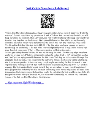 Yeti Vs Rtic Showdown Lab Report
Yeti vs. Rtic Showdown Introduction: Have you ever wondered what cup will keep your drinks the
warmest? For this experiment my partner and I, took a Yeti and Rtic cup and tested which one will
keep our drinks the warmest. Then very soon, you will be able to choose which cup you would want
to rather buy, based on our final answer. Background Information: For a little, no one has really
came to a answer on which cup is better to buy, the Yeti or Rtic cup. The Yeti holds 30 oz and is
$34.99 and the Rtic has 30oz too, but is $12.99. If the Rtic wins, you know you can get a more
reliable cup for less money. If the Yeti wins, you would probably want to buy a more reliable cup,
even though it costs more. If they ... Show more content on Helpwriting.net ...
So that goes to say that the Yeti and the Rtic are basically the same. The Rtic cup might have been
cooler on average by 1.2º but it is not going to matter if a certain drink is 1.2º warmer than another
one. So if you are trying to decide between the Rtic or the Yeti, they are both comparable cups that
are pretty much the same. This connects to the real world because most people want a reliable cup
that is not very expensive. In that case many people might want to buy the Rtic because it is less
expensive and works just as well. Yeti cup Conclusion: In conclusion, they are about 1.2° apart on
average. The Yeti was the higher result, but still they are very close. In many people's opinions, I
think people would rather buy an Rtic for much less money and it would stay around the exact same
temperature. Each time we recorded our final results for each trial, the Yeti would win by a little. We
thought Yeti would win by a landslide but, it is not worth extra money. As you can see, Yeti is the
winner of the Yeti v.s. Rtic Showdown! Bibliography:
... Get more on HelpWriting.net ...
 