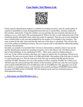 Case Study: Yeti Motors Ltd.
Firstly, specific identification method is a method of recording inventory costs for small number of
expensive identifiable or easily distinguished items like cars or automobiles, furniture, handcraft,
fine watches, and jewelry. Using this method, you can calculate the cost of goods sold and cost of
ending inventory at the end of the accounting period. What to do first is to do a physical count of the
remaining specific identifiable items which can easily be separated. Then the cost of each remaining
item is tracked (that is unit cost) and multiplied by the number of it available in the inventory. The
same is done for the other items and then the total cost of the items is calculated. This will give the
cost of the ending or remaining inventory. The cost of goods sold is calculated by subtracting ending
inventory from purchases.
Secondly, an example of a merchant that I will use to demonstrate a situation where it can use the
specific identification method for recording inventory cost is Yeti Motors Ltd. Yeti Motors Ltd is
part of Astro Holdings. It was established in 1985 ... Show more content on Helpwriting.net ...
Let's say, for the vehicle inventory, that there are 2 types of vehicles but 10 remaining vehicles in its
inventory. The unit cost of each vehicle is $3,000 and $4,000. The number of the first type of vehicle
is 6 and second type is 4. Then the total cost of the first type would be $18,000 and the second
would be $16,000. Therefore, the cost of the ending inventory would be $34,000. So, if there were
100 (first type 60, and second type 40) vehicles in the inventory and 90 were sold, the cost of goods
sold would be $306,000 [((60–6) X $3,000) plus ((40–4) X $4,000)].Or if the aggregate cost of all
the vehicles is calculated or given, cost of goods sold would be purchases ($340,000) minus ending
inventory ($34,000) which is $306,000. The first method can be used for verification process
(Principlesofaccounting,
... Get more on HelpWriting.net ...
 
