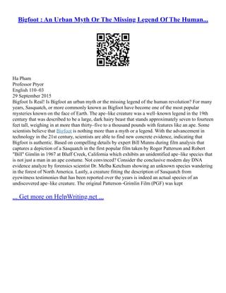 Bigfoot : An Urban Myth Or The Missing Legend Of The Human...
Ha Pham
Professor Pryor
English 110–03
29 September 2015
Bigfoot Is Real! Is Bigfoot an urban myth or the missing legend of the human revolution? For many
years, Sasquatch, or more commonly known as Bigfoot have become one of the most popular
mysteries known on the face of Earth. The ape–like creature was a well–known legend in the 19th
century that was described to be a large, dark hairy beast that stands approximately seven to fourteen
feet tall, weighing in at more than thirty–five to a thousand pounds with features like an ape. Some
scientists believe that Bigfoot is nothing more than a myth or a legend. With the advancement in
technology in the 21st century, scientists are able to find new concrete evidence, indicating that
Bigfoot is authentic. Based on compelling details by expert Bill Munns during film analysis that
captures a depiction of a Sasquatch in the first popular film taken by Roger Patterson and Robert
"Bill" Gimlin in 1967 at Bluff Creek, California which exhibits an unidentified ape–like species that
is not just a man in an ape costume. Not convinced? Consider the conclusive modern day DNA
evidence analyze by forensics scientist Dr. Melba Ketchum showing an unknown species wandering
in the forest of North America. Lastly, a creature fitting the description of Sasquatch from
eyewitness testimonies that has been reported over the years is indeed an actual species of an
undiscovered ape–like creature. The original Patterson–Grimlin Film (PGF) was kept
... Get more on HelpWriting.net ...
 