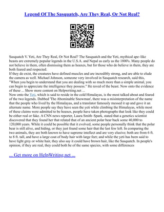 Legend Of The Sasquatch, Are They Real, Or Not Real?
Sasquatch V. Yeti, Are They Real, Or Not Real? The Sasquatch and the Yeti, mythical ape–like
beasts are extremely popular legends in the U.S.A. and Nepal as early as the 1800's. Many people do
not believe in them, often dismissing them as hoaxes, but for those who do believe in them, they are
both feared and respected.
If they do exist, the creatures have defined muscles and are incredibly strong, and are able to elude
the camera as well. Michael Johnson, someone very involved in Sasquatch research, said this,
"When you begin to understand that you are dealing with so much more than a simple animal, you
can begin to appreciate the intelligence they possess." He raved of the beast. Now onto the evidence
of these ... Show more content on Helpwriting.net ...
Now onto the Yeti, which is said to reside in the cold Himalayas, is the most talked about and feared
of the two legends. Dubbed 'The Abominable Snowman', there was a misinterpretation of the name
that the people who lived by the Himalayas, and a translator famously messed it up and gave it an
alternate name. More people say they have seen the yeti while climbing the Himalayas, while most
of these claims were admitted to be hoaxes, people have taken photographs that look like they could
be either real or fake. A CNN news reporter, Laura Smith–Spark, stated that a genetics scientist
discovered that they found her that related that of an ancient polar bear back some 40,000 to
120,000 years. While it could be possible that it evolved, some people personally think that the polar
bear is still alive, and hiding, or they just found some hair that the last few left. In comparing the
two animals, they are both known to have supreme intellect and are very elusive; both are from 6 ft.
to 8 ft. tall, and have a large coat of body hair with large feet; and while the yeti has been said to
have light grey or white hair, they also say it could have brown hair, like the Sasquatch. In people's
opinion, if they are real, they could both be of the same species, with some differences
... Get more on HelpWriting.net ...
 