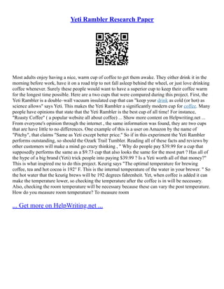 Yeti Rambler Research Paper
Most adults enjoy having a nice, warm cup of coffee to get them awake. They either drink it in the
morning before work, have it on a road trip to not fall asleep behind the wheel, or just love drinking
coffee whenever. Surely these people would want to have a superior cup to keep their coffee warm
for the longest time possible. Here are a two cups that were compared during this project. First, the
Yeti Rambler is a double–wall vacuum insulated cup that can "keep your drink as cold (or hot) as
science allows" says Yeti. This makes the Yeti Rambler a significantly modern cup for coffee. Many
people have opinions that state that the Yeti Rambler is the best cup of all time! For instance,
"Roasty Coffee" ( a popular website all about coffee) ... Show more content on Helpwriting.net ...
From everyone's opinion through the internet , the same information was found, they are two cups
that are have little to no differences. One example of this is a user on Amazon by the name of
"Pitchy", that claims "Same as Yeti except better price." So if in this experiment the Yeti Rambler
performs outstanding, so should the Ozark Trail Tumbler. Reading all of these facts and reviews by
other customers will make a mind go crazy thinking , " Why do people pay $39.99 for a cup that
supposedly performs the same as a $9.73 cup that also looks the same for the most part ? Has all of
the hype of a big brand (Yeti) trick people into paying $39.99 ? Is a Yeti worth all of that money?"
This is what inspired me to do this project. Keurig says "The optimal temperature for brewing
coffee, tea and hot cocoa is 192° F. This is the internal temperature of the water in your brewer. " So
the hot water that the keurig brews will be 192 degrees fahrenheit. Yet, when coffee is added it can
make the temperature lower, so checking the temperature after the coffee is in will be necessary.
Also, checking the room temperature will be necessary because these can vary the post temperature.
How do you measure room temperature? To measure room
... Get more on HelpWriting.net ...
 