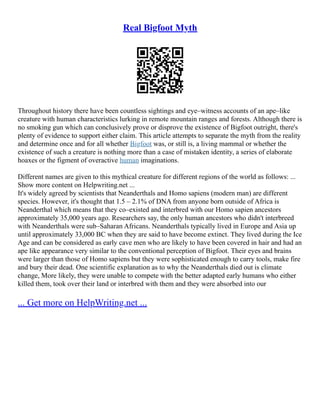 Real Bigfoot Myth
Throughout history there have been countless sightings and eye–witness accounts of an ape–like
creature with human characteristics lurking in remote mountain ranges and forests. Although there is
no smoking gun which can conclusively prove or disprove the existence of Bigfoot outright, there's
plenty of evidence to support either claim. This article attempts to separate the myth from the reality
and determine once and for all whether Bigfoot was, or still is, a living mammal or whether the
existence of such a creature is nothing more than a case of mistaken identity, a series of elaborate
hoaxes or the figment of overactive human imaginations.
Different names are given to this mythical creature for different regions of the world as follows: ...
Show more content on Helpwriting.net ...
It's widely agreed by scientists that Neanderthals and Homo sapiens (modern man) are different
species. However, it's thought that 1.5 – 2.1% of DNA from anyone born outside of Africa is
Neanderthal which means that they co–existed and interbred with our Homo sapien ancestors
approximately 35,000 years ago. Researchers say, the only human ancestors who didn't interbreed
with Neanderthals were sub–Saharan Africans. Neanderthals typically lived in Europe and Asia up
until approximately 33,000 BC when they are said to have become extinct. They lived during the Ice
Age and can be considered as early cave men who are likely to have been covered in hair and had an
ape like appearance very similar to the conventional perception of Bigfoot. Their eyes and brains
were larger than those of Homo sapiens but they were sophisticated enough to carry tools, make fire
and bury their dead. One scientific explanation as to why the Neanderthals died out is climate
change, More likely, they were unable to compete with the better adapted early humans who either
killed them, took over their land or interbred with them and they were absorbed into our
... Get more on HelpWriting.net ...
 