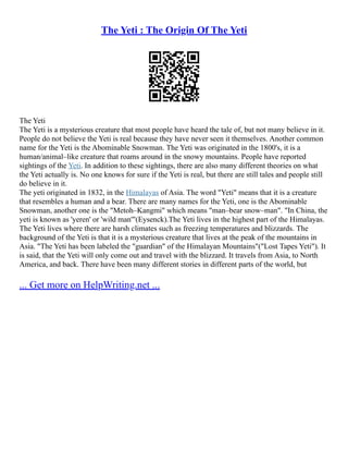 The Yeti : The Origin Of The Yeti
The Yeti
The Yeti is a mysterious creature that most people have heard the tale of, but not many believe in it.
People do not believe the Yeti is real because they have never seen it themselves. Another common
name for the Yeti is the Abominable Snowman. The Yeti was originated in the 1800's, it is a
human/animal–like creature that roams around in the snowy mountains. People have reported
sightings of the Yeti. In addition to these sightings, there are also many different theories on what
the Yeti actually is. No one knows for sure if the Yeti is real, but there are still tales and people still
do believe in it.
The yeti originated in 1832, in the Himalayas of Asia. The word "Yeti" means that it is a creature
that resembles a human and a bear. There are many names for the Yeti, one is the Abominable
Snowman, another one is the "Metoh–Kangmi" which means "man–bear snow–man". "In China, the
yeti is known as 'yeren' or 'wild man'"(Eysenck).The Yeti lives in the highest part of the Himalayas.
The Yeti lives where there are harsh climates such as freezing temperatures and blizzards. The
background of the Yeti is that it is a mysterious creature that lives at the peak of the mountains in
Asia. "The Yeti has been labeled the "guardian" of the Himalayan Mountains"("Lost Tapes Yeti"). It
is said, that the Yeti will only come out and travel with the blizzard. It travels from Asia, to North
America, and back. There have been many different stories in different parts of the world, but
... Get more on HelpWriting.net ...
 