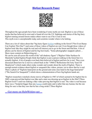 Bigfoot Research Paper
Throughout the ages people have been wondering if some myths are real. Bigfoot is one of those
myths that has believed to exist and is found all over the US. Sightings and stories of the big furry
bigfoot running around forests makes others want to see if he is real or not.
This myth even is unexplainable today and scientists wonder where is he lurking.
There are a lot of videos about that "big hairy figure bigfoot walking in the forest"("Not Even Ranae
Can Explain This One!") and some of those videos of bigfoot are real. Even though those videos of
bigfoot look fake they might be real and will interest you to go in the forest and find him. A lot of
photos can be shown of bigfoot and his big foot tracks. "Some photographer snapped a photo ...
Show more content on Helpwriting.net ...
He can be seen all across the world of the" tall shadowy figure" ("Bigfoot Video Surfaces In
Manitoba")called bigfoot.People think that bigfoot is just a person walking in the forest but it is
actually bigfoot. A lot of people even back then believed in bigfoot and how he is real. They even
discussed about how he is real in a school back in the "1960s"("Reflections On Forty Years Of
Skepticism") which made others today wonder and wonder about the myth of bigfoot. There is
enough textual evidence about bigfoot or sasquatch like videos, picture, ext to show that he is real.
There is photo of "bigfoots hand print on the ground and some ones hand in the huge hand print"
("The Search For Sasquatch!") which shows a demonstration of how big bigfoots hands are.
"Bigfoot researchers watched a home movie of bigfoot in 1967 of which seemed to be bigfoot but in
2002 a man proved that bigfoot was fake and a man was dressing up as bigfoot in the film"("Does
Bigfoot Exist?") and was making a fake video proving that bigfoot is real. The video is real because
there was a "footprint bigger than any human could make and is taller that any human, but the one
thing for sure is that they saw that he has a long stride"("Does Bigfoot
... Get more on HelpWriting.net ...
 
