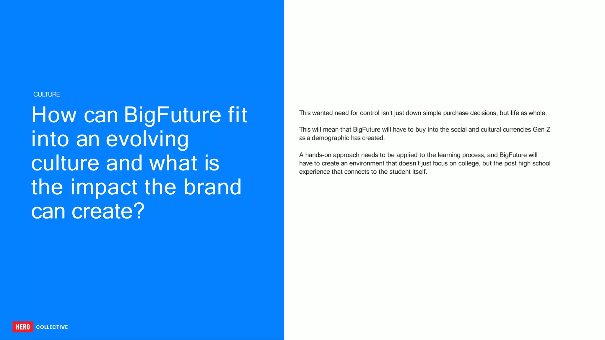 How can BigFuture fit
into an evolving
culture and what is
the impact the brand
can create?
This wanted need for control isn’t just down simple purchase decisions, but life as whole.
This will mean that BigFuture will have to buy into the social and cultural currencies Gen-Z
as a demographic has created.
A hands-on approach needs to be applied to the learning process, and BigFuture will
have to create an environment that doesn’t just focus on college, but the post high school
experience that connects to the student itself.
CULTURE
 