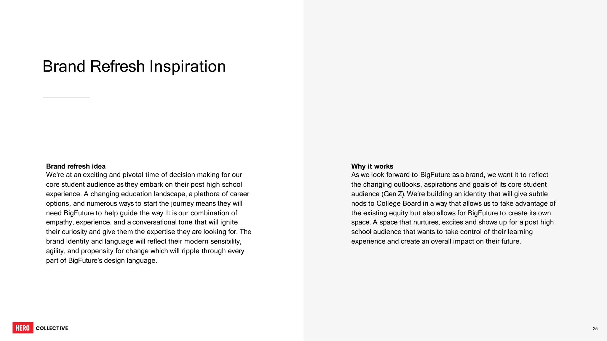Brand Refresh Inspiration
2
5
Brand refresh idea
We're at an exciting and pivotal time of decision making for our
core student audience as they embark on their post high school
experience. A changing education landscape, a plethora of career
options, and numerous ways to start the journey means they will
need BigFuture to help guide the way. It is our combination of
empathy, experience, and a conversational tone that will ignite
their curiosity and give them the expertise they are looking for. The
brand identity and language will reflect their modern sensibility,
agility, and propensity for change which will ripple through every
part of BigFuture’s design language.
Why it works
As we look forward to BigFuture as a brand, we want it to reflect
the changing outlooks, aspirations and goals of its core student
audience (Gen Z). We’re building an identity that will give subtle
nods to College Board in a way that allows us to take advantage of
the existing equity but also allows for BigFuture to create its own
space. A space that nurtures, excites and shows up for a post high
school audience that wants to take control of their learning
experience and create an overall impact on their future.
25
 