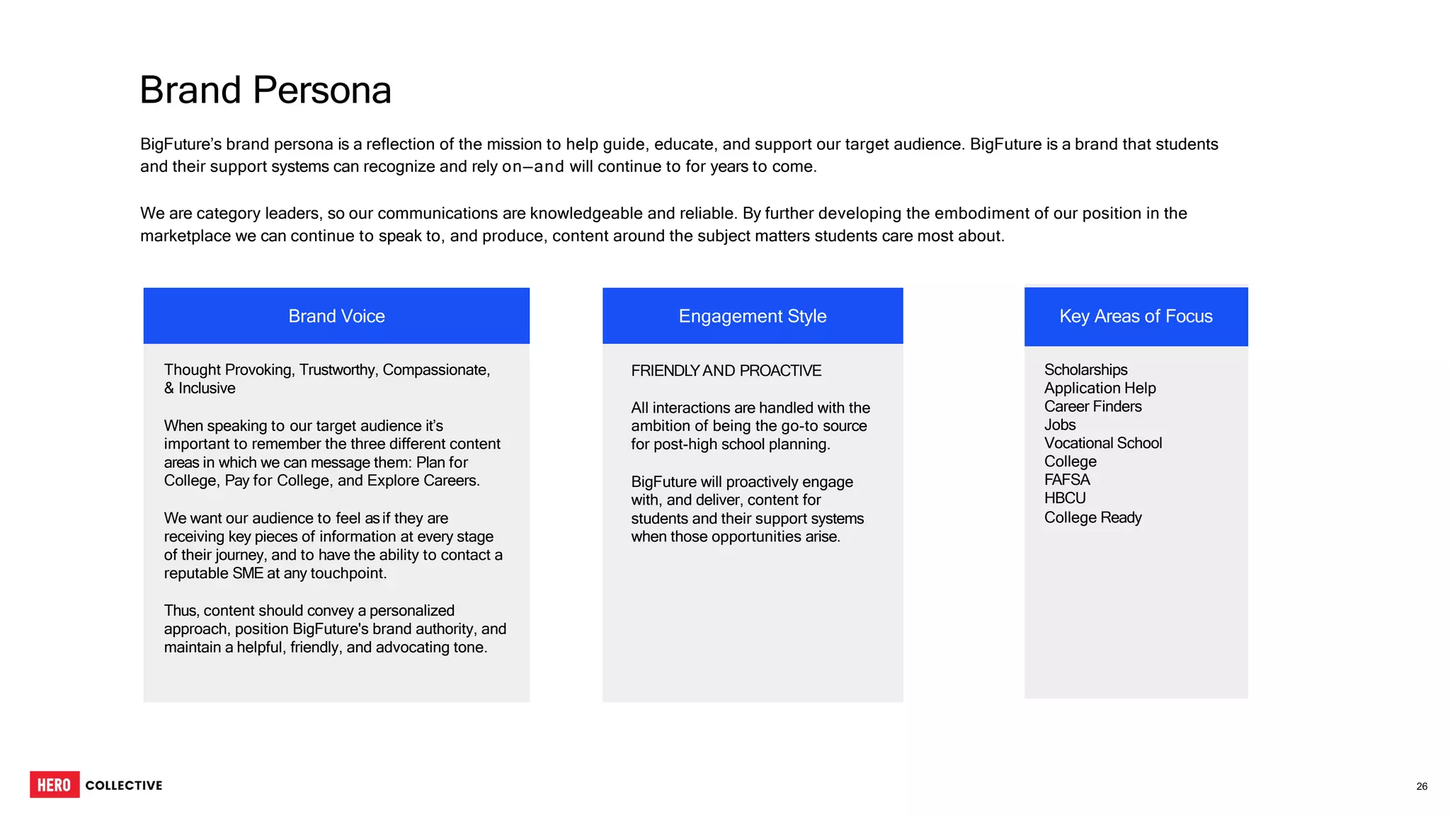 BigFuture’s brand persona is a reflection of the mission to help guide, educate, and support our target audience. BigFuture is a brand that students
and their support systems can recognize and rely on—and will continue to for years to come.
We are category leaders, so our communications are knowledgeable and reliable. By further developing the embodiment of our position in the
marketplace we can continue to speak to, and produce, content around the subject matters students care most about.
Brand Persona
Thought Provoking, Trustworthy, Compassionate,
& Inclusive
When speaking to our target audience it’s
important to remember the three different content
areas in which we can message them: Plan for
College, Pay for College, and Explore Careers.
We want our audience to feel asif they are
receiving key pieces of information at every stage
of their journey, and to have the ability to contact a
reputable SME at any touchpoint.
Thus, content should convey a personalized
approach, position BigFuture's brand authority, and
maintain a helpful, friendly, and advocating tone.
FRIENDLYAND PROACTIVE
All interactions are handled with the
ambition of being the go-to source
for post-high school planning.
BigFuture will proactively engage
with, and deliver, content for
students and their support systems
when those opportunities arise.
Scholarships
Application Help
Career Finders
Jobs
Vocational School
College
FAFSA
HBCU
College Ready
Engagement Style Key Areas of Focus
Brand Voice
26
 