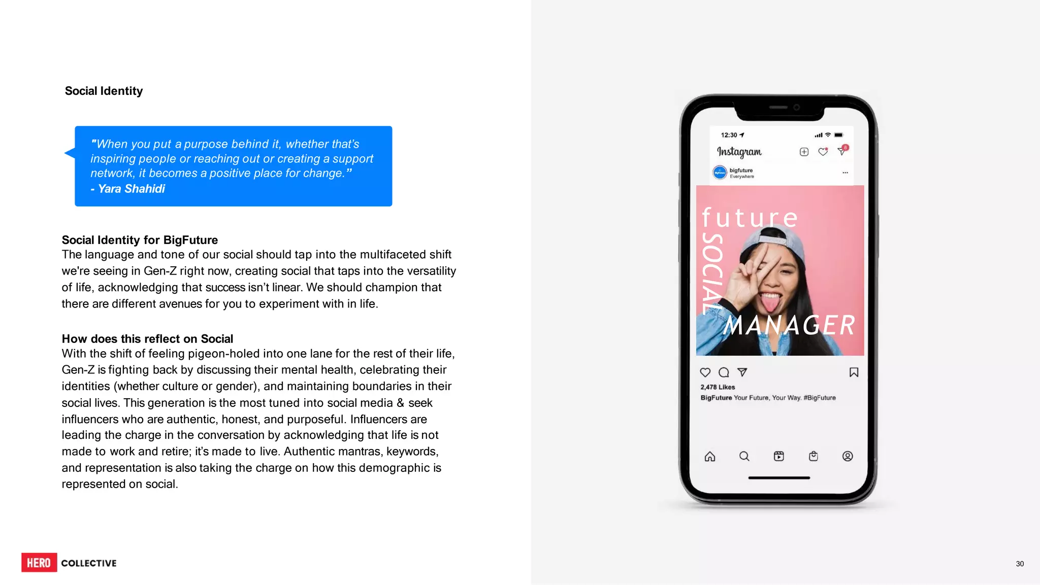 6
6
Social Identity for BigFuture
The language and tone of our social should tap into the multifaceted shift
we're seeing in Gen-Z right now, creating social that taps into the versatility
of life, acknowledging that success isn’t linear. We should champion that
there are different avenues for you to experiment with in life.
How does this reflect on Social
With the shift of feeling pigeon-holed into one lane for the rest of their life,
Gen-Z is fighting back by discussing their mental health, celebrating their
identities (whether culture or gender), and maintaining boundaries in their
social lives. This generation is the most tuned into social media & seek
influencers who are authentic, honest, and purposeful. Influencers are
leading the charge in the conversation by acknowledging that life is not
made to work and retire; it’s made to live. Authentic mantras, keywords,
and representation is also taking the charge on how this demographic is
represented on social.
"When you put a purpose behind it, whether that’s
inspiring people or reaching out or creating a support
network, it becomes a positive place for change.”
- Yara Shahidi
Social Identity
MANAGER
f u t u r e
SOCIAL
30
 