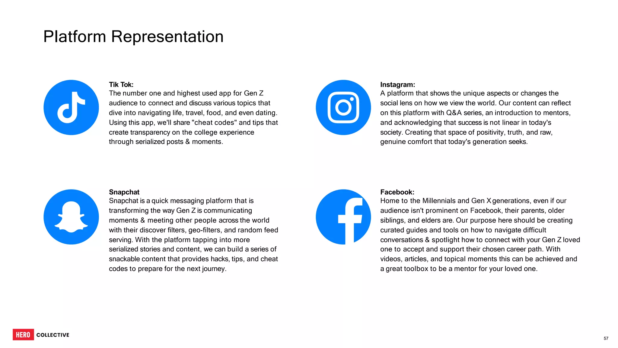Tik Tok:
The number one and highest used app for Gen Z
audience to connect and discuss various topics that
dive into navigating life, travel, food, and even dating.
Using this app, we'll share "cheat codes" and tips that
create transparency on the college experience
through serialized posts & moments.
Instagram:
A platform that shows the unique aspects or changes the
social lens on how we view the world. Our content can reflect
on this platform with Q&A series, an introduction to mentors,
and acknowledging that success is not linear in today's
society. Creating that space of positivity, truth, and raw,
genuine comfort that today's generation seeks.
Snapchat
Snapchat is a quick messaging platform that is
transforming the way Gen Z is communicating
moments & meeting other people across the world
with their discover filters, geo-filters, and random feed
serving. With the platform tapping into more
serialized stories and content, we can build a series of
snackable content that provides hacks, tips, and cheat
codes to prepare for the next journey.
Facebook:
Home to the Millennials and Gen X generations, even if our
audience isn't prominent on Facebook, their parents, older
siblings, and elders are. Our purpose here should be creating
curated guides and tools on how to navigate difficult
conversations & spotlight how to connect with your Gen Z loved
one to accept and support their chosen career path. With
videos, articles, and topical moments this can be achieved and
a great toolbox to be a mentor for your loved one.
Platform Representation
57
 
