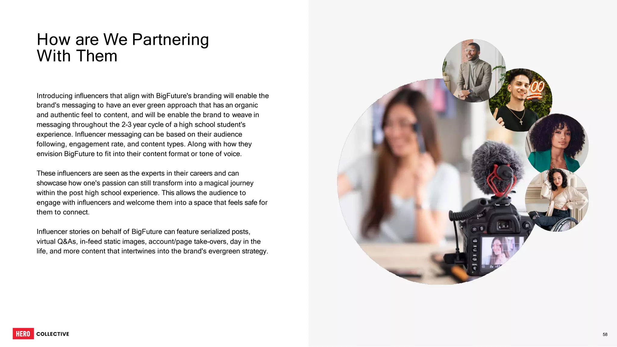 Introducing influencers that align with BigFuture's branding will enable the
brand's messaging to have an ever green approach that has an organic
and authentic feel to content, and will be enable the brand to weave in
messaging throughout the 2-3 year cycle of a high school student's
experience. Influencer messaging can be based on their audience
following, engagement rate, and content types. Along with how they
envision BigFuture to fit into their content format or tone of voice.
These influencers are seen as the experts in their careers and can
showcase how one's passion can still transform into a magical journey
within the post high school experience. This allows the audience to
engage with influencers and welcome them into a space that feels safe for
them to connect.
Influencer stories on behalf of BigFuture can feature serialized posts,
virtual Q&As, in-feed static images, account/page take-overs, day in the
life, and more content that intertwines into the brand's evergreen strategy.
How are We Partnering
With Them
58
 