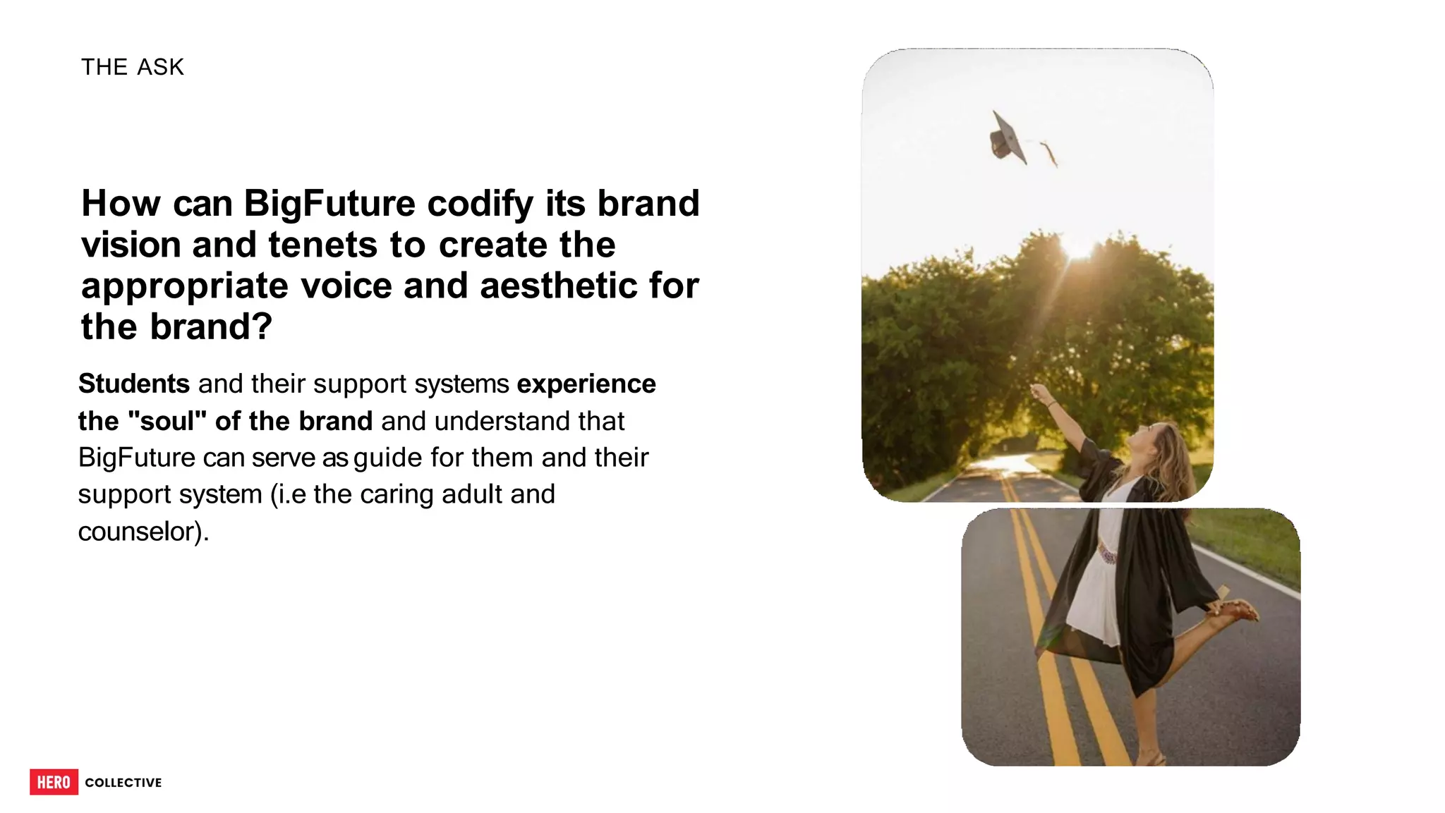 How can BigFuture codify its brand
vision and tenets to create the
appropriate voice and aesthetic for
the brand?
Students and their support systems experience
the "soul" of the brand and understand that
BigFuture can serve asguide for them and their
support system (i.e the caring adult and
counselor).
THE ASK
5
 