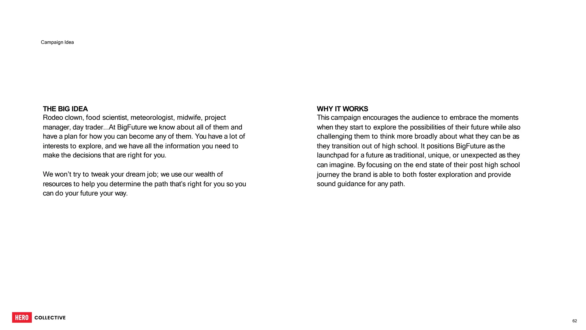THE BIG IDEA
Rodeo clown, food scientist, meteorologist, midwife, project
manager, day trader...At BigFuture we know about all of them and
have a plan for how you can become any of them. You have a lot of
interests to explore, and we have all the information you need to
make the decisions that are right for you.
We won’t try to tweak your dream job; we use our wealth of
resources to help you determine the path that’s right for you so you
can do your future your way.
Campaign Idea
WHY IT WORKS
This campaign encourages the audience to embrace the moments
when they start to explore the possibilities of their future while also
challenging them to think more broadly about what they can be as
they transition out of high school. It positions BigFuture asthe
launchpad for a future as traditional, unique, or unexpected as they
can imagine. By focusing on the end state of their post high school
journey the brand is able to both foster exploration and provide
sound guidance for any path.
62
 