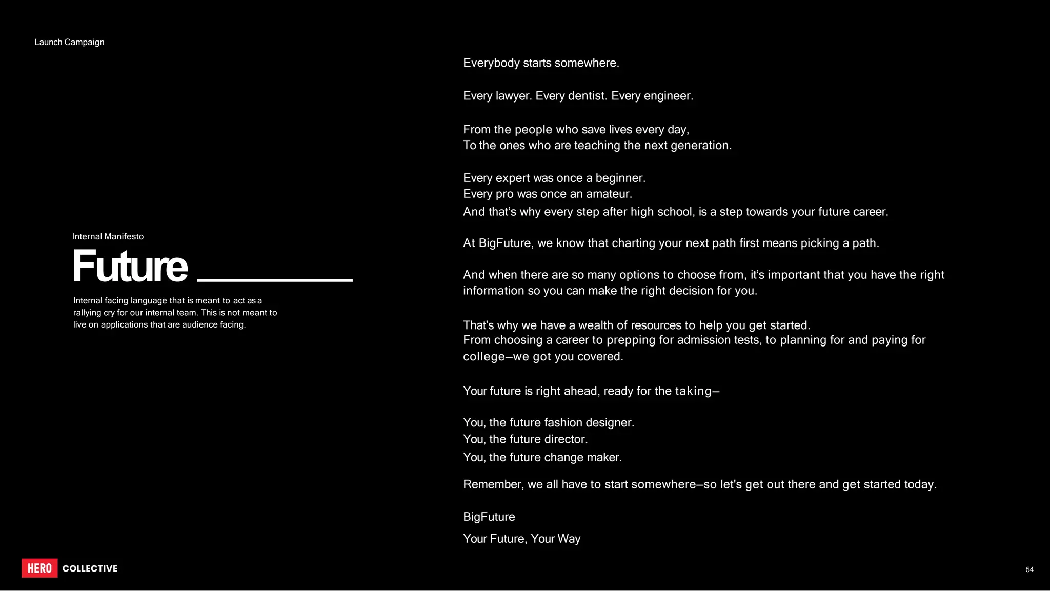 Future
Everybody starts somewhere.
Every lawyer. Every dentist. Every engineer.
From the people who save lives every day,
To the ones who are teaching the next generation.
Every expert was once a beginner.
Every pro was once an amateur.
And that’s why every step after high school, is a step towards your future career.
At BigFuture, we know that charting your next path first means picking a path.
And when there are so many options to choose from, it’s important that you have the right
information so you can make the right decision for you.
That’s why we have a wealth of resources to help you get started.
From choosing a career to prepping for admission tests, to planning for and paying for
college—we got you covered.
Your future is right ahead, ready for the taking—
You, the future fashion designer.
You, the future director.
You, the future change maker.
Remember, we all have to start somewhere—so let's get out there and get started today.
BigFuture
Your Future, Your Way
Internal Manifesto
Internal facing language that is meant to act as a
rallying cry for our internal team. This is not meant to
live on applications that are audience facing.
54
Launch Campaign
 