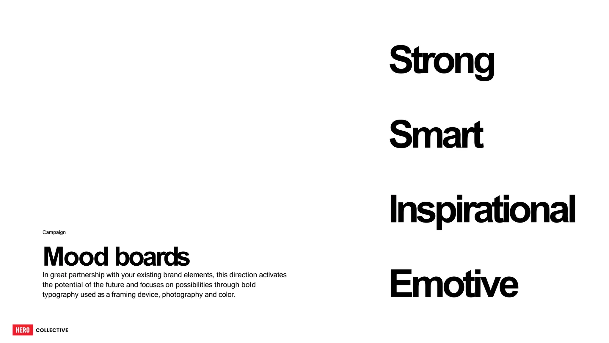 Mood boards
Campaign
In great partnership with your existing brand elements, this direction activates
the potential of the future and focuses on possibilities through bold
typography used as a framing device, photography and color.
Strong
Smart
Inspirational
Emotive
55
 