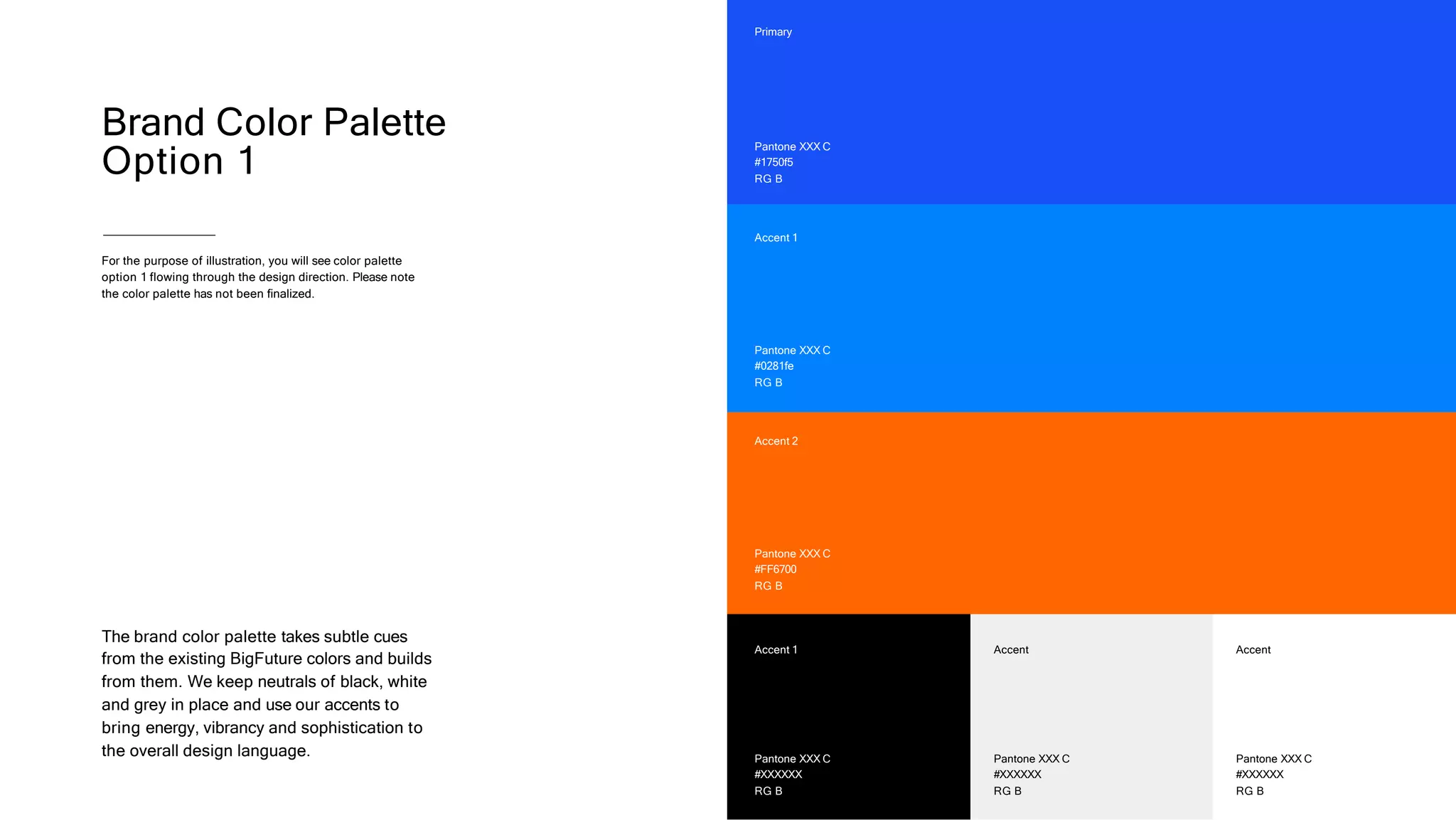 Brand Color Palette
Option 1
The brand color palette takes subtle cues
from the existing BigFuture colors and builds
from them. We keep neutrals of black, white
and grey in place and use our accents to
bring energy, vibrancy and sophistication to
the overall design language. Pantone XXX C
#XXXXXX
RG B
Accent 1
Pantone XXX C
#XXXXXX
RG B
Accent
Pantone XXX C
#FF6700
RG B
Accent 2
Pantone XXX C
#XXXXXX
RG B
Accent
Pantone XXX C
#1750f5
RG B
Primary
Pantone XXX C
#0281fe
RG B
Accent 1
For the purpose of illustration, you will see color palette
option 1 flowing through the design direction. Please note
the color palette has not been finalized.
 